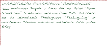 INTERNATIONALE THEATERGRUPPE “TSCHUNGULUNG”
2006 produzierte Joaquin 13 Videos für das Stück “Parole Eichhörchen”. Er übernahm auch eine kleine Rolle. Das Stück, das die internationale Theatergruppe “Tschungulung” an verschiedenen Theatern Würzburgs präsentierte, hatte großen Erfolg.



